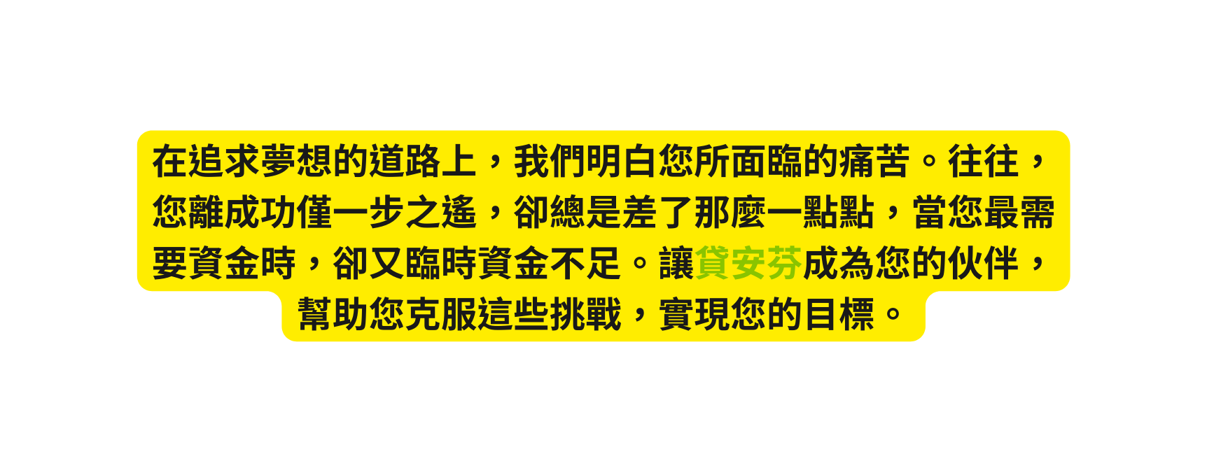 在追求夢想的道路上 我們明白您所面臨的痛苦 往往 您離成功僅一步之遙 卻總是差了那麼一點點 當您最需要資金時 卻又臨時資金不足 讓貸安芬成為您的伙伴 幫助您克服這些挑戰 實現您的目標