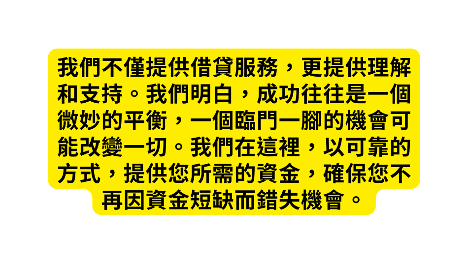 我們不僅提供借貸服務 更提供理解和支持 我們明白 成功往往是一個微妙的平衡 一個臨門一腳的機會可能改變一切 我們在這裡 以可靠的方式 提供您所需的資金 確保您不再因資金短缺而錯失機會